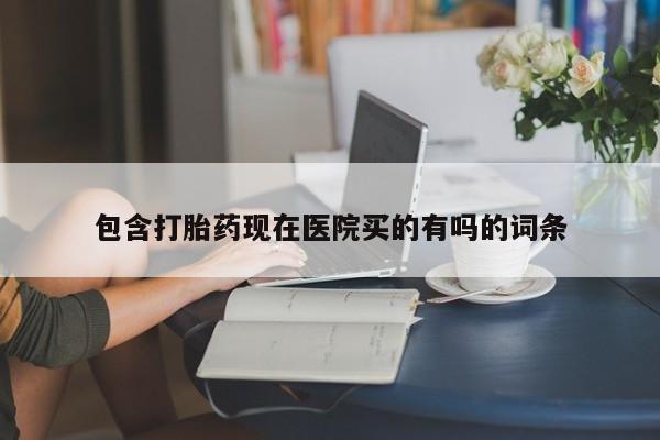 流产药购买包含打胎药现在医院买的有吗的词条