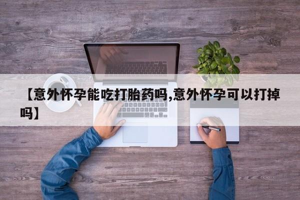 流产药购买【意外怀孕能吃打胎药吗,意外怀孕可以打掉吗】