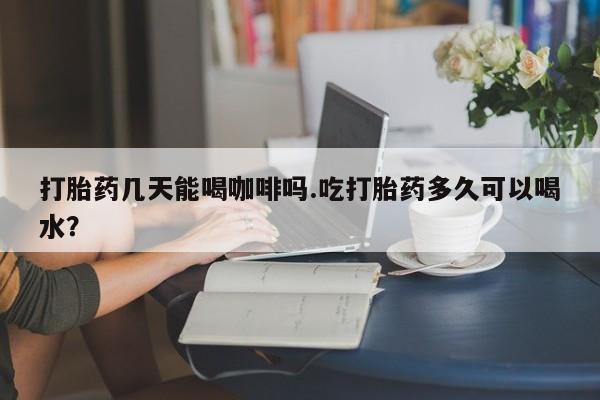 流产药购买打胎药几天能喝咖啡吗.吃打胎药多久可以喝水？