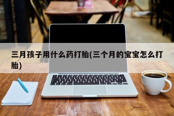 流产药购买三月孩子用什么药打胎(三个月的宝宝怎么打胎)