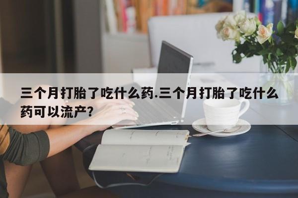流产药购买三个月打胎了吃什么药.三个月打胎了吃什么药可以流产？