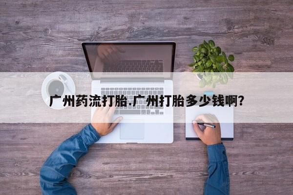 流产药购买广州药流打胎.广州打胎多少钱啊？