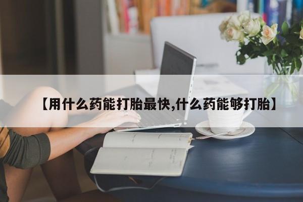 流产药购买【用什么药能打胎最快,什么药能够打胎】