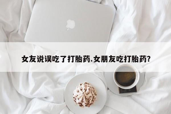 流产药购买女友说误吃了打胎药.女朋友吃打胎药？