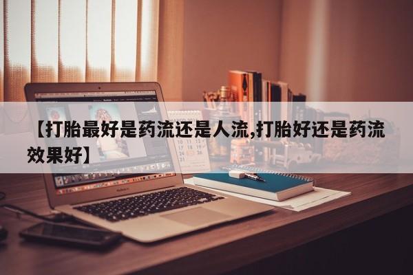 流产药购买【打胎最好是药流还是人流,打胎好还是药流效果好】