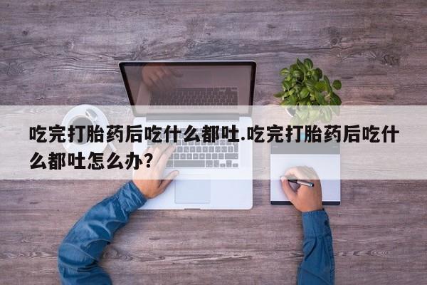 流产药购买吃完打胎药后吃什么都吐.吃完打胎药后吃什么都吐怎么办？