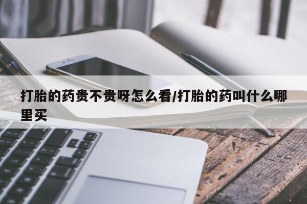 流产药购买打胎的药贵不贵呀怎么看/打胎的药叫什么哪里买