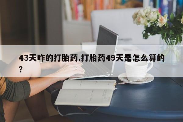 流产药购买43天咋的打胎药.打胎药49天是怎么算的？