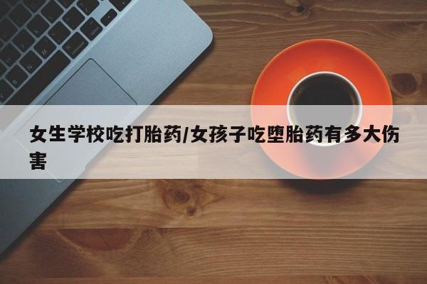 流产药购买女生学校吃打胎药/女孩子吃堕胎药有多大伤害