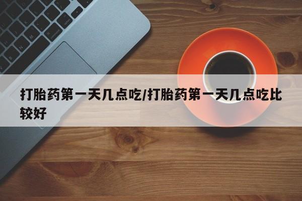 流产药购买打胎药第一天几点吃/打胎药第一天几点吃比较好