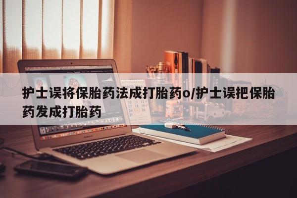 流产药购买护士误将保胎药法成打胎药o/护士误把保胎药发成打胎药