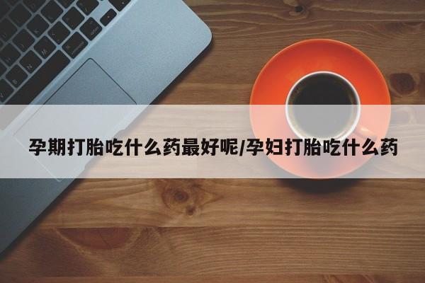 流产药购买孕期打胎吃什么药最好呢/孕妇打胎吃什么药