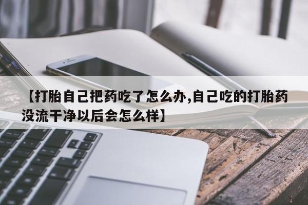 流产药购买【打胎自己把药吃了怎么办,自己吃的打胎药没流干净以后会怎么样】