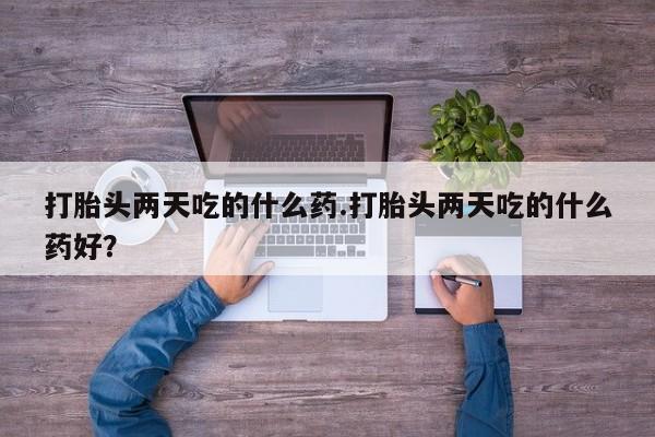 流产药购买打胎头两天吃的什么药.打胎头两天吃的什么药好？