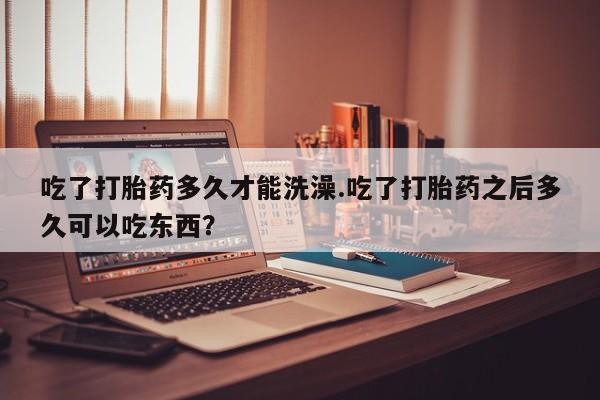 流产药购买吃了打胎药多久才能洗澡.吃了打胎药之后多久可以吃东西？