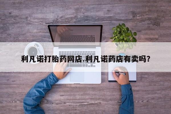 流产药购买利凡诺打胎药网店.利凡诺药店有卖吗？