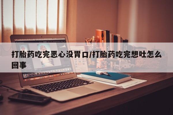 流产药购买打胎药吃完恶心没胃口/打胎药吃完想吐怎么回事