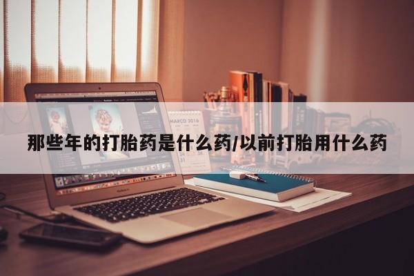 流产药购买那些年的打胎药是什么药/以前打胎用什么药