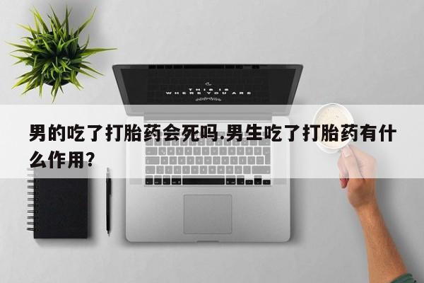 流产药购买男的吃了打胎药会死吗.男生吃了打胎药有什么作用？