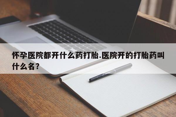 流产药购买怀孕医院都开什么药打胎.医院开的打胎药叫什么名？