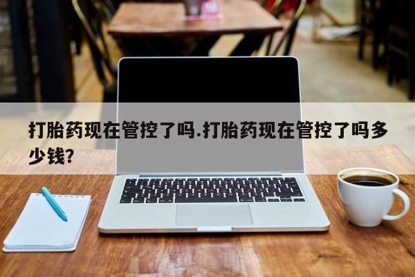 流产药购买打胎药现在管控了吗.打胎药现在管控了吗多少钱？
