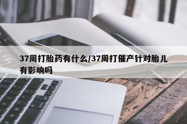 流产药购买37周打胎药有什么/37周打催产针对胎儿有影响吗