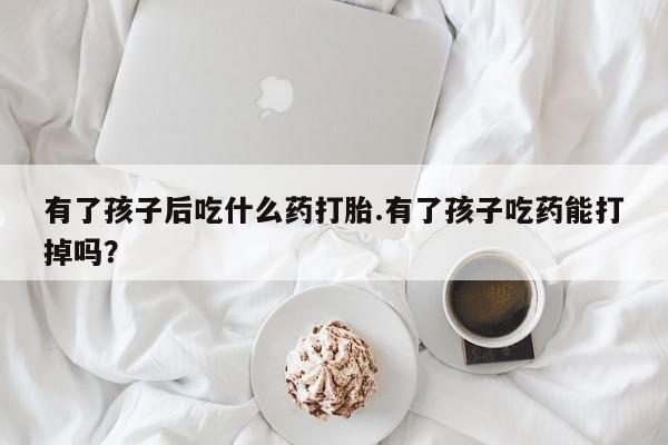 流产药购买有了孩子后吃什么药打胎.有了孩子吃药能打掉吗？