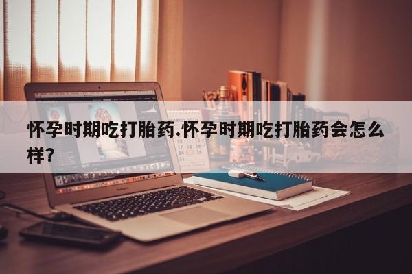 流产药购买怀孕时期吃打胎药.怀孕时期吃打胎药会怎么样？