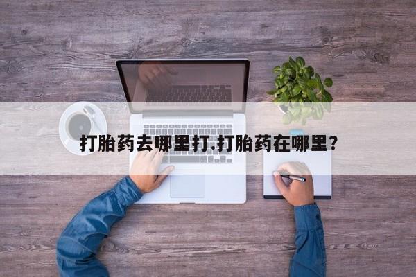 流产药购买打胎药去哪里打.打胎药在哪里？