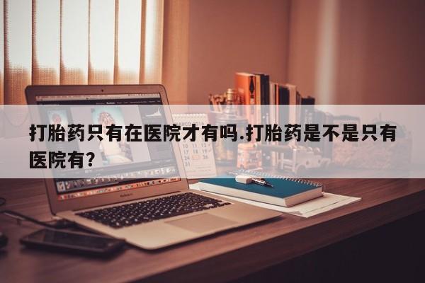流产药购买打胎药只有在医院才有吗.打胎药是不是只有医院有？