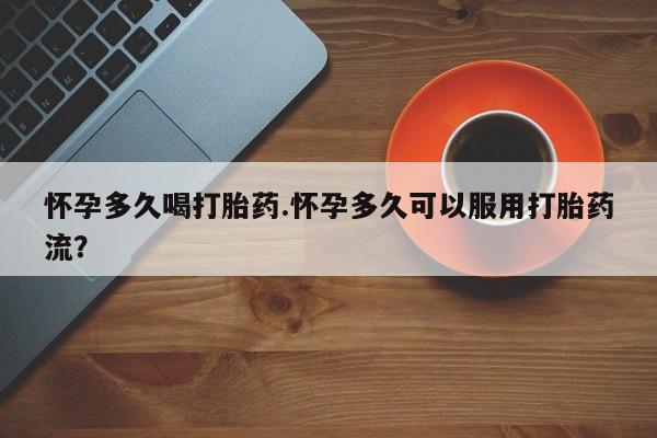 流产药购买怀孕多久喝打胎药.怀孕多久可以服用打胎药流？