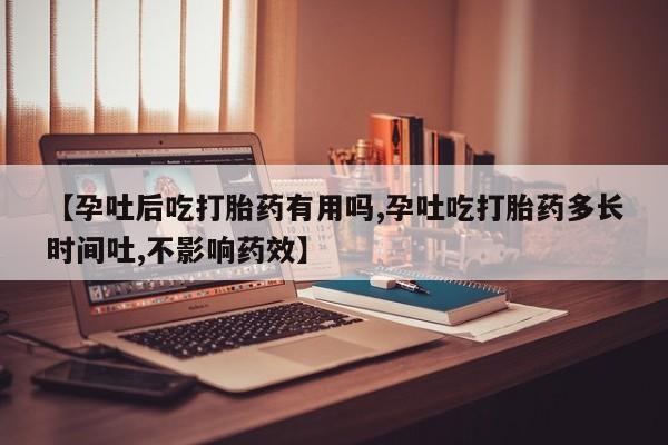 流产药购买【孕吐后吃打胎药有用吗,孕吐吃打胎药多长时间吐,不影响药效】