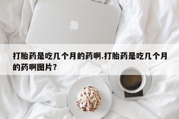 流产药购买打胎药是吃几个月的药啊.打胎药是吃几个月的药啊图片？