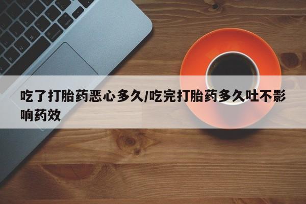 流产药购买吃了打胎药恶心多久/吃完打胎药多久吐不影响药效