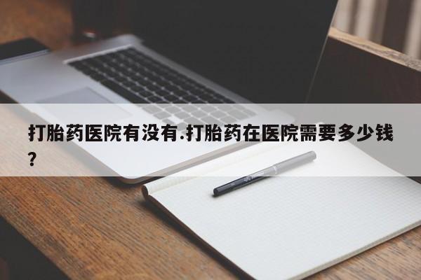 流产药购买打胎药医院有没有.打胎药在医院需要多少钱？