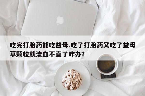 流产药购买吃完打胎药能吃益母.吃了打胎药又吃了益母草颗粒就流血不直了咋办？