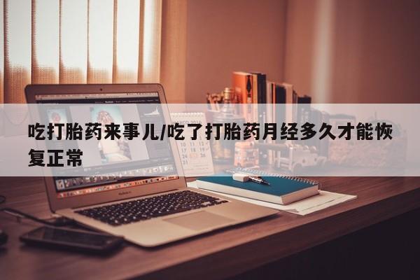 流产药购买吃打胎药来事儿/吃了打胎药月经多久才能恢复正常