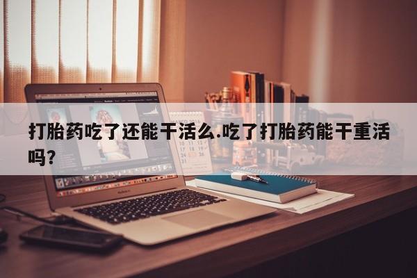 流产药购买打胎药吃了还能干活么.吃了打胎药能干重活吗？