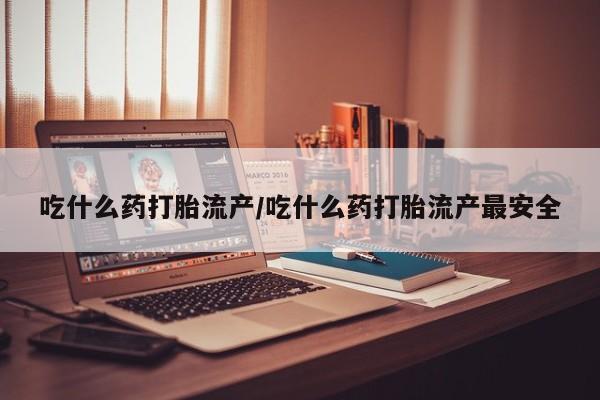 流产药购买吃什么药打胎流产/吃什么药打胎流产最安全