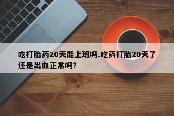流产药购买吃打胎药20天能上班吗.吃药打胎20天了还是出血正常吗？