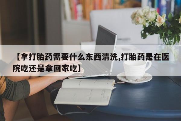 流产药购买【拿打胎药需要什么东西清洗,打胎药是在医院吃还是拿回家吃】