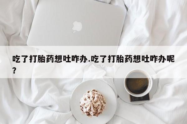 流产药购买吃了打胎药想吐咋办.吃了打胎药想吐咋办呢？