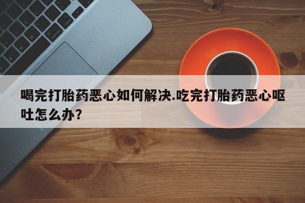 流产药购买喝完打胎药恶心如何解决.吃完打胎药恶心呕吐怎么办？