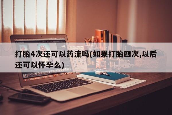 流产药购买打胎4次还可以药流吗(如果打胎四次,以后还可以怀孕么)
