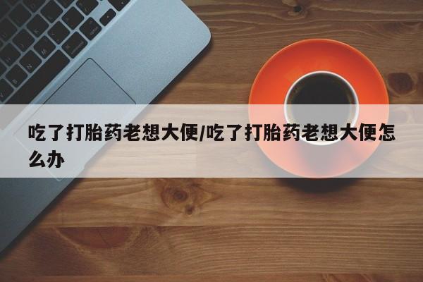 流产药购买吃了打胎药老想大便/吃了打胎药老想大便怎么办