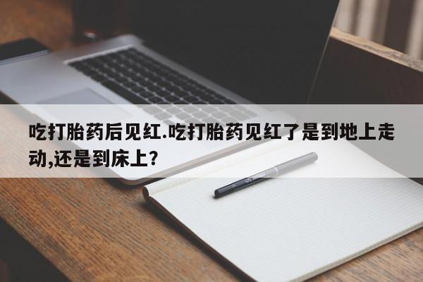 流产药购买吃打胎药后见红.吃打胎药见红了是到地上走动,还是到床上？