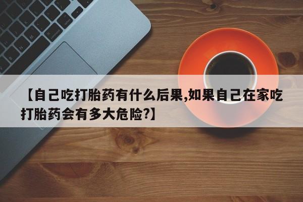 流产药购买【自己吃打胎药有什么后果,如果自己在家吃打胎药会有多大危险?】