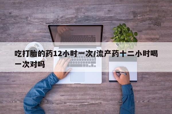 流产药购买吃打胎的药12小时一次/流产药十二小时喝一次对吗