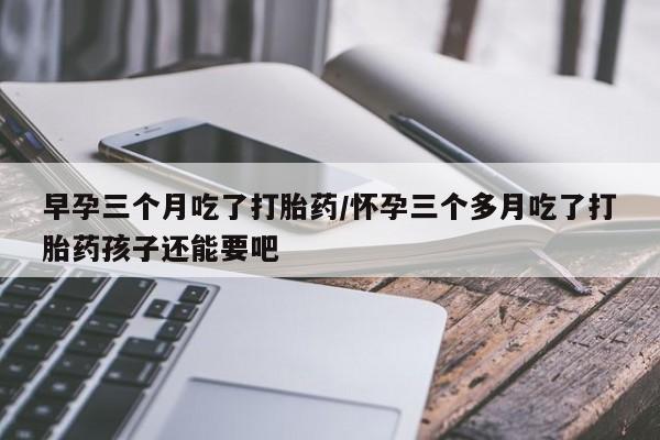 流产药购买早孕三个月吃了打胎药/怀孕三个多月吃了打胎药孩子还能要吧