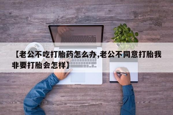 流产药购买【老公不吃打胎药怎么办,老公不同意打胎我非要打胎会怎样】